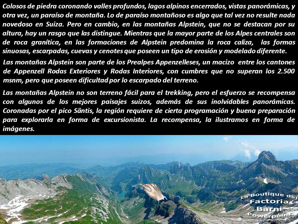 Colosos de piedra coronando valles profundos, lagos alpinos encerrados, vistas panorámicas, y otra vez, un paraíso de montaña. Lo de paraíso montañoso es algo que tal vez no resulte nada novedoso en Suiza. Pero en cambio, en las montañas Alpstein, que no se destacan por su altura, hay un rasgo que las distingue. Mientras que la mayor parte de los Alpes centrales son de roca granítica, en las formaciones de Alpstein predomina la roca caliza, las formas sinuosas, escarpadas, cuevas y cenotes que poseen un tipo de erosión y modelado diferente.