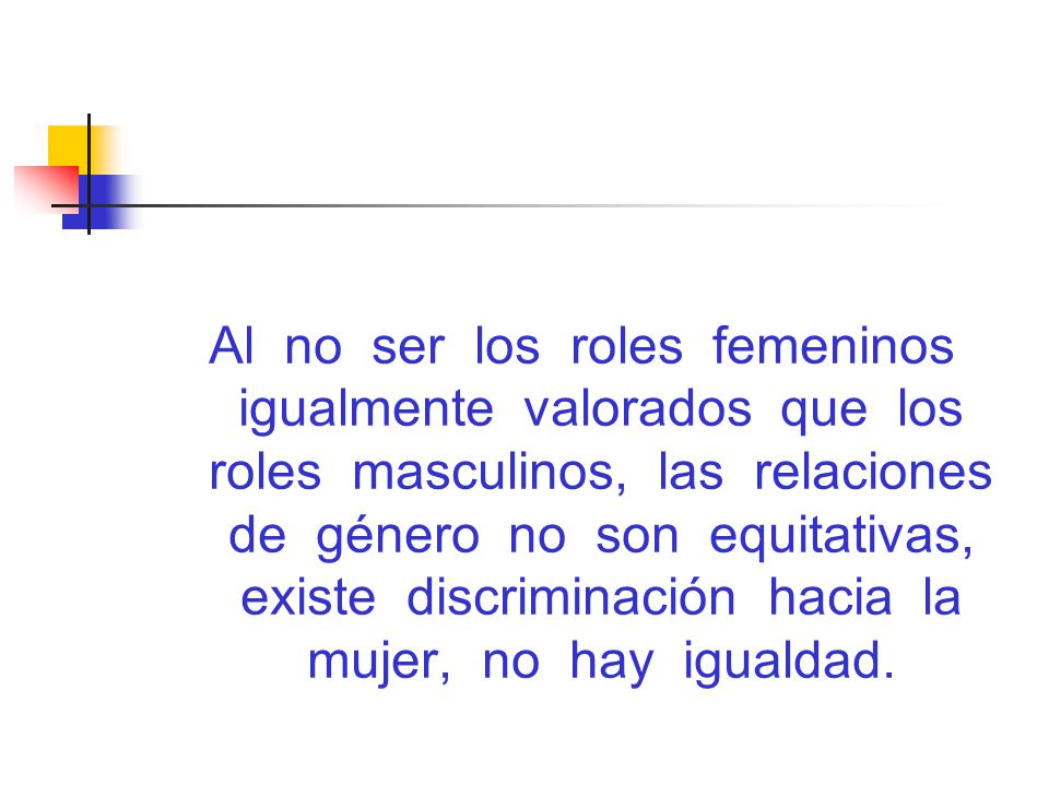 Al no ser los roles femeninos igualmente valorados que los roles masculinos, las relaciones de género no son equitativas, existe discriminación hacia la mujer, no hay igualdad.