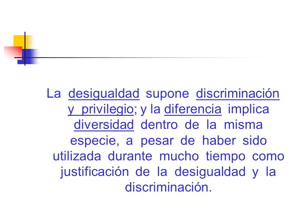 La desigualdad supone discriminación y privilegio; y la diferencia implica diversidad dentro de la misma especie, a pesar de haber sido utilizada durante mucho tiempo como justificación de la desigualdad y la discriminación.