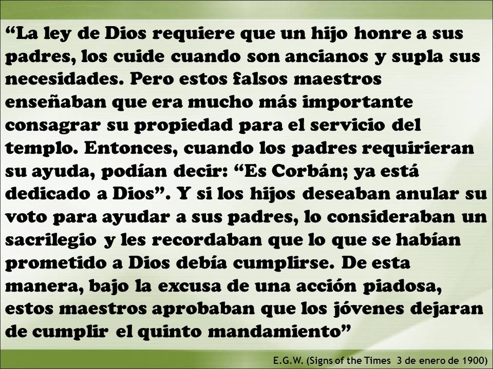 La ley de Dios requiere que un hijo honre a sus padres, los cuide cuando son ancianos y supla sus necesidades. Pero estos falsos maestros enseñaban que era mucho más importante consagrar su propiedad para el servicio del templo. Entonces, cuando los padres requirieran su ayuda, podían decir: Es Corbán; ya está dedicado a Dios . Y si los hijos deseaban anular su voto para ayudar a sus padres, lo consideraban un sacrilegio y les recordaban que lo que se habían prometido a Dios debía cumplirse. De esta manera, bajo la excusa de una acción piadosa, estos maestros aprobaban que los jóvenes dejaran de cumplir el quinto mandamiento
