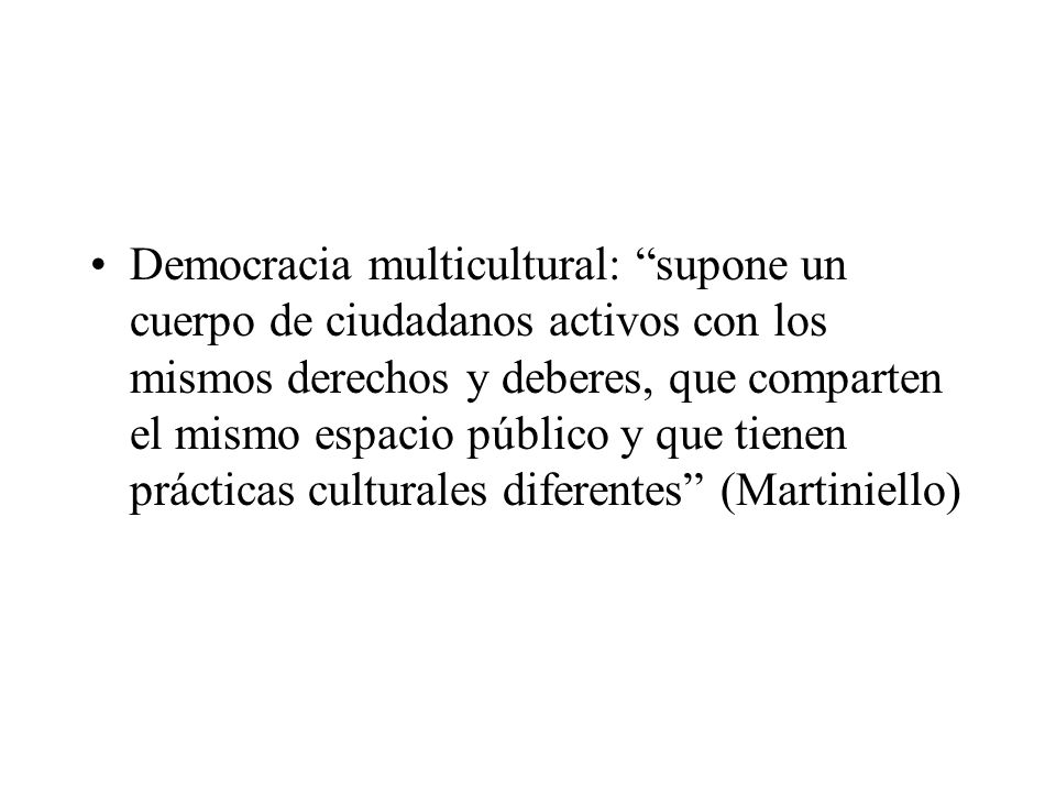Democracia multicultural: supone un cuerpo de ciudadanos activos con los mismos derechos y deberes, que comparten el mismo espacio público y que tienen prácticas culturales diferentes (Martiniello)