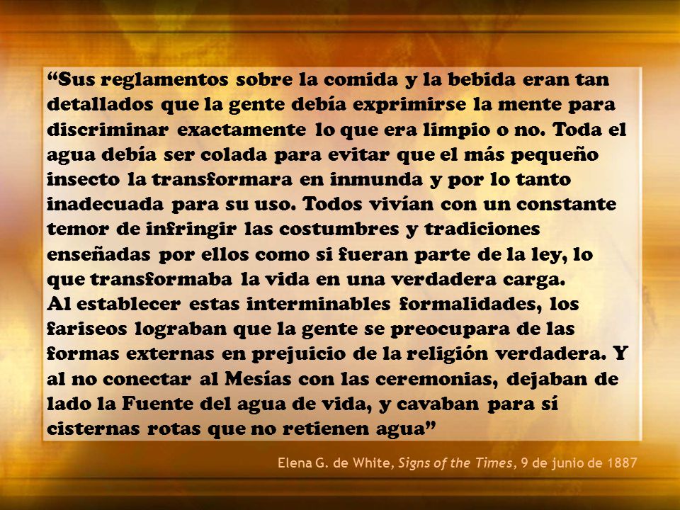 Sus reglamentos sobre la comida y la bebida eran tan detallados que la gente debía exprimirse la mente para discriminar exactamente lo que era limpio o no. Toda el agua debía ser colada para evitar que el más pequeño insecto la transformara en inmunda y por lo tanto inadecuada para su uso. Todos vivían con un constante temor de infringir las costumbres y tradiciones enseñadas por ellos como si fueran parte de la ley, lo que transformaba la vida en una verdadera carga.