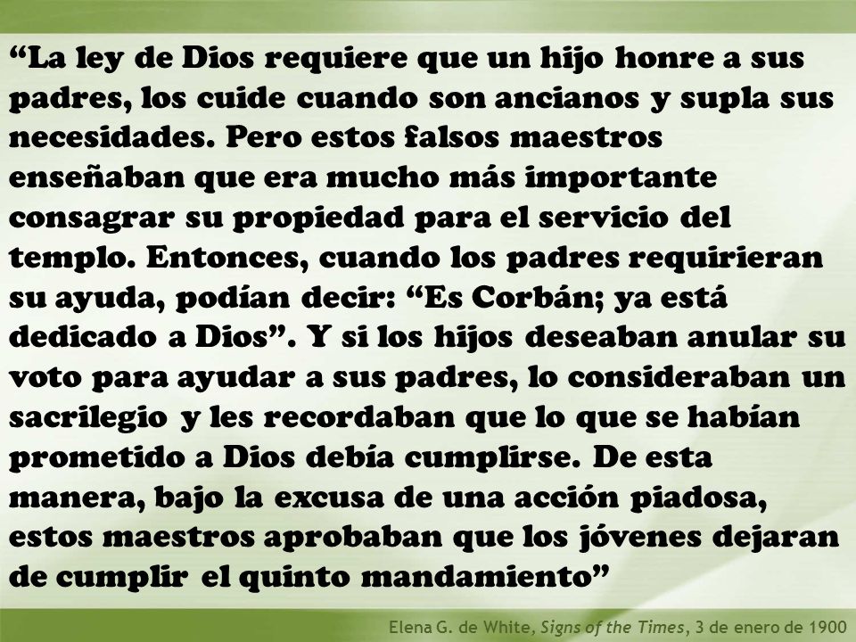 La ley de Dios requiere que un hijo honre a sus padres, los cuide cuando son ancianos y supla sus necesidades. Pero estos falsos maestros enseñaban que era mucho más importante consagrar su propiedad para el servicio del templo. Entonces, cuando los padres requirieran su ayuda, podían decir: Es Corbán; ya está dedicado a Dios . Y si los hijos deseaban anular su voto para ayudar a sus padres, lo consideraban un sacrilegio y les recordaban que lo que se habían prometido a Dios debía cumplirse. De esta manera, bajo la excusa de una acción piadosa, estos maestros aprobaban que los jóvenes dejaran de cumplir el quinto mandamiento