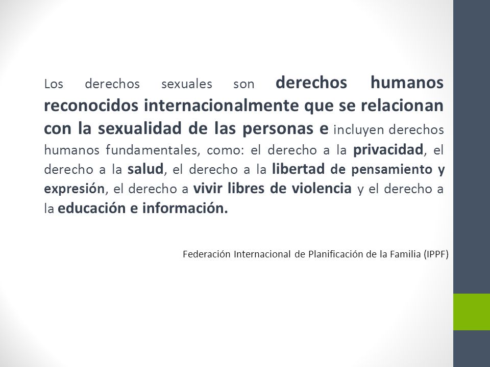Los derechos sexuales son derechos humanos reconocidos internacionalmente que se relacionan con la sexualidad de las personas e incluyen derechos humanos fundamentales, como: el derecho a la privacidad, el derecho a la salud, el derecho a la libertad de pensamiento y expresión, el derecho a vivir libres de violencia y el derecho a la educación e información.