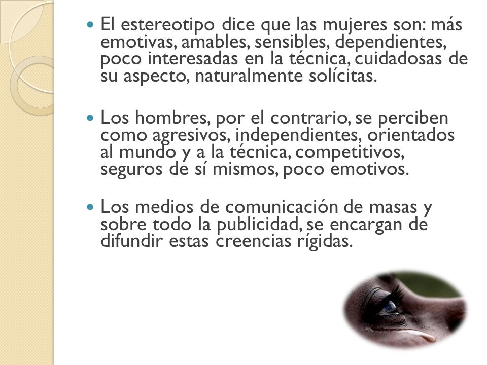 El estereotipo dice que las mujeres son: más emotivas, amables, sensibles, dependientes, poco interesadas en la técnica, cuidadosas de su aspecto, naturalmente solícitas.