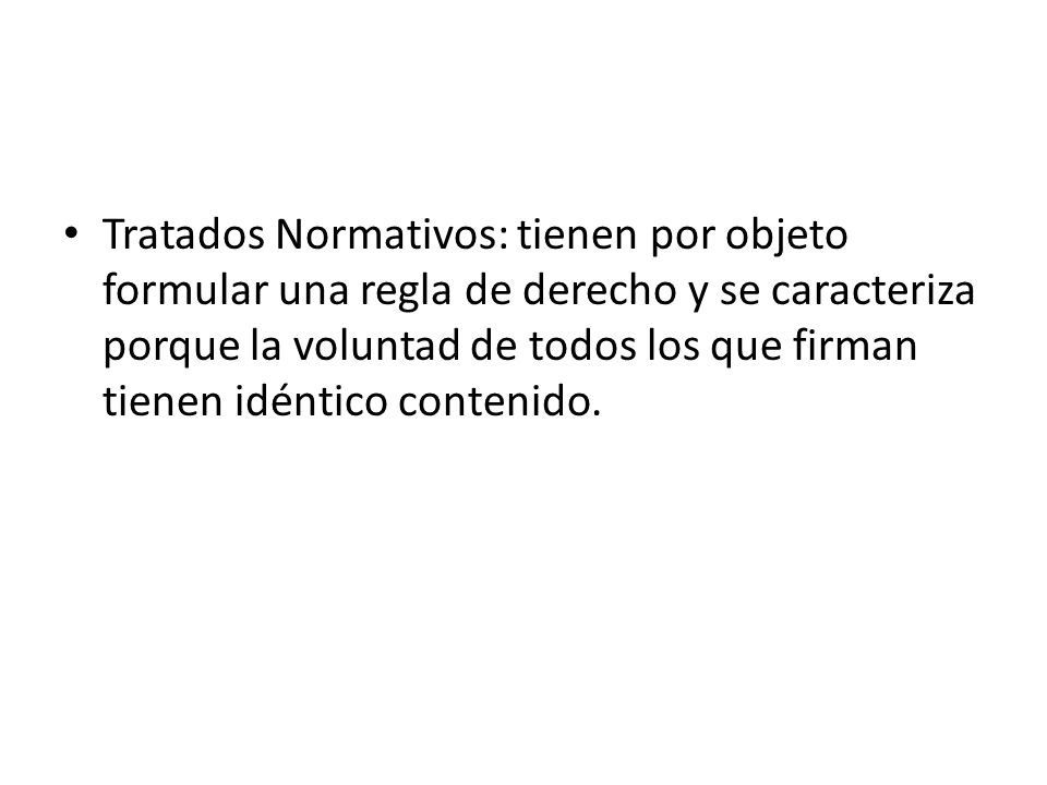 Tratados Normativos: tienen por objeto formular una regla de derecho y se caracteriza porque la voluntad de todos los que firman tienen idéntico contenido.