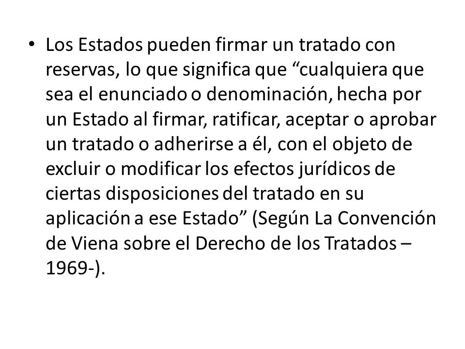Los Estados pueden firmar un tratado con reservas, lo que significa que cualquiera que sea el enunciado o denominación, hecha por un Estado al firmar, ratificar, aceptar o aprobar un tratado o adherirse a él, con el objeto de excluir o modificar los efectos jurídicos de ciertas disposiciones del tratado en su aplicación a ese Estado (Según La Convención de Viena sobre el Derecho de los Tratados –1969-).