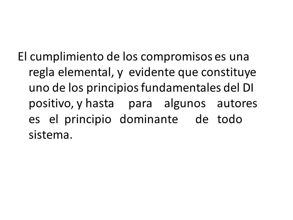 El cumplimiento de los compromisos es una regla elemental, y evidente que constituye uno de los principios fundamentales del DI positivo, y hasta para algunos autores es el principio dominante de todo sistema.