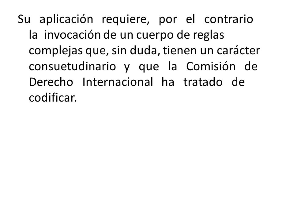 Su aplicación requiere, por el contrario la invocación de un cuerpo de reglas complejas que, sin duda, tienen un carácter consuetudinario y que la Comisión de Derecho Internacional ha tratado de codificar.