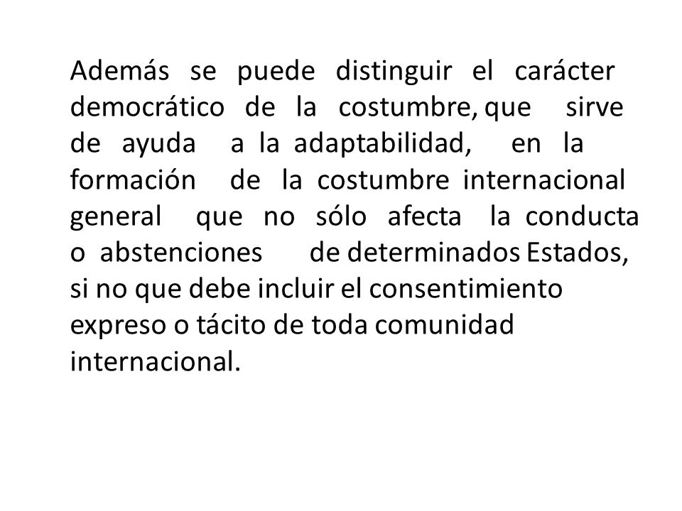 Además se puede distinguir el carácter democrático de la costumbre, que sirve de ayuda a la adaptabilidad, en la formación de la costumbre internacional general que no sólo afecta la conducta o abstenciones de determinados Estados, si no que debe incluir el consentimiento expreso o tácito de toda comunidad internacional.