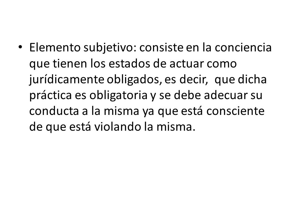 Elemento subjetivo: consiste en la conciencia que tienen los estados de actuar como jurídicamente obligados, es decir, que dicha práctica es obligatoria y se debe adecuar su conducta a la misma ya que está consciente de que está violando la misma.
