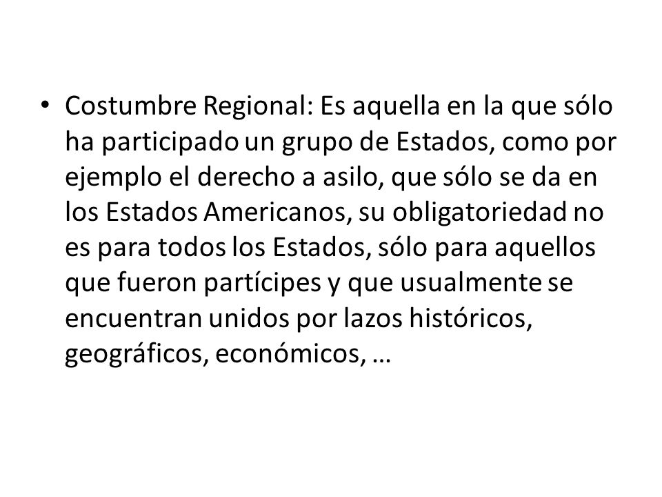 Costumbre Regional: Es aquella en la que sólo ha participado un grupo de Estados, como por ejemplo el derecho a asilo, que sólo se da en los Estados Americanos, su obligatoriedad no es para todos los Estados, sólo para aquellos que fueron partícipes y que usualmente se encuentran unidos por lazos históricos, geográficos, económicos, …