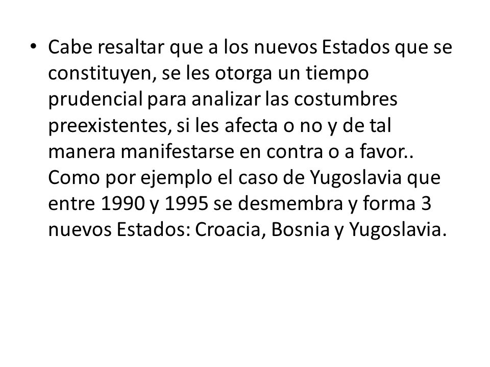 Cabe resaltar que a los nuevos Estados que se constituyen, se les otorga un tiempo prudencial para analizar las costumbres preexistentes, si les afecta o no y de tal manera manifestarse en contra o a favor..