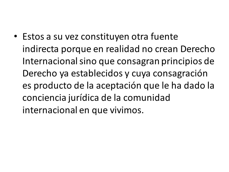 Estos a su vez constituyen otra fuente indirecta porque en realidad no crean Derecho Internacional sino que consagran principios de Derecho ya establecidos y cuya consagración es producto de la aceptación que le ha dado la conciencia jurídica de la comunidad internacional en que vivimos.