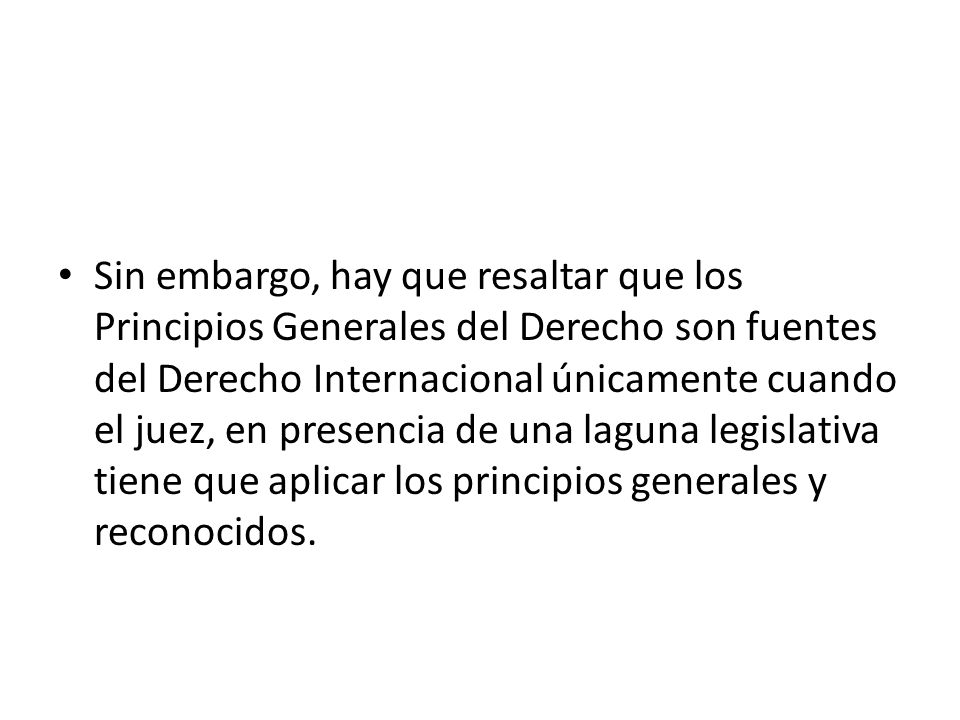 Sin embargo, hay que resaltar que los Principios Generales del Derecho son fuentes del Derecho Internacional únicamente cuando el juez, en presencia de una laguna legislativa tiene que aplicar los principios generales y reconocidos.