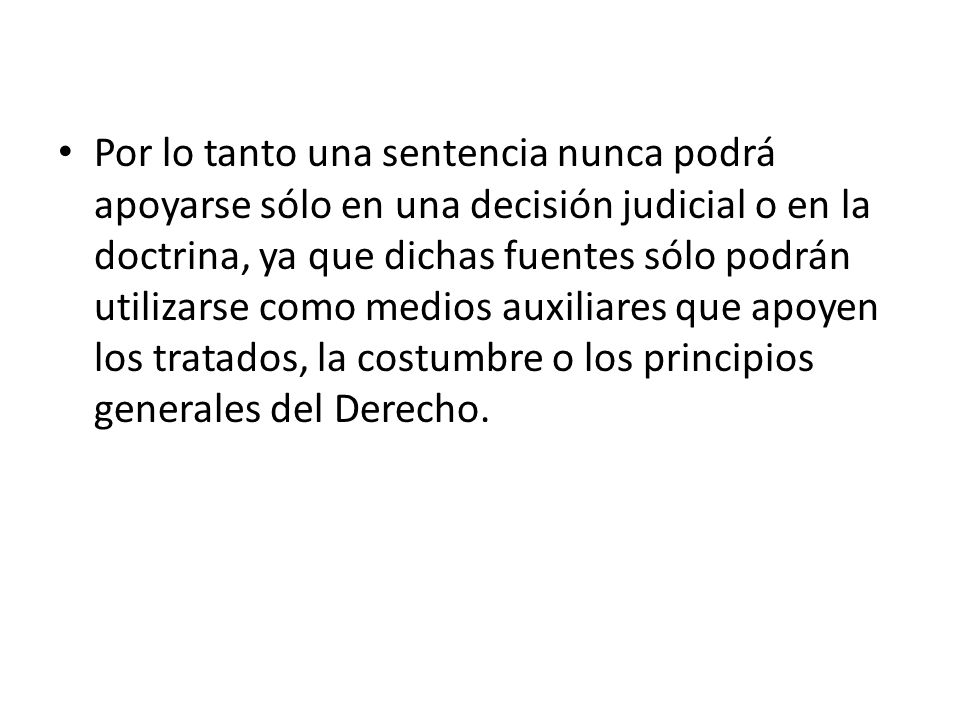 Por lo tanto una sentencia nunca podrá apoyarse sólo en una decisión judicial o en la doctrina, ya que dichas fuentes sólo podrán utilizarse como medios auxiliares que apoyen los tratados, la costumbre o los principios generales del Derecho.