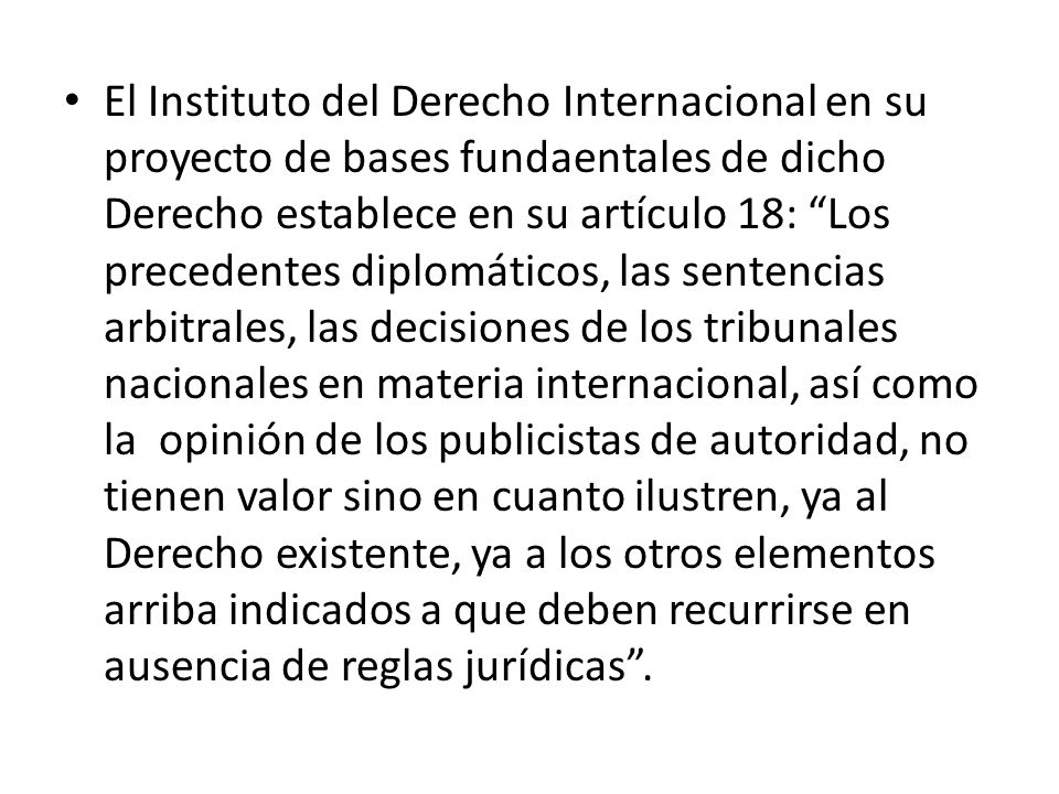 El Instituto del Derecho Internacional en su proyecto de bases fundaentales de dicho Derecho establece en su artículo 18: Los precedentes diplomáticos, las sentencias arbitrales, las decisiones de los tribunales nacionales en materia internacional, así como la opinión de los publicistas de autoridad, no tienen valor sino en cuanto ilustren, ya al Derecho existente, ya a los otros elementos arriba indicados a que deben recurrirse en ausencia de reglas jurídicas .