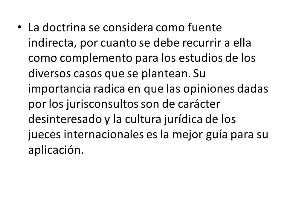 La doctrina se considera como fuente indirecta, por cuanto se debe recurrir a ella como complemento para los estudios de los diversos casos que se plantean.