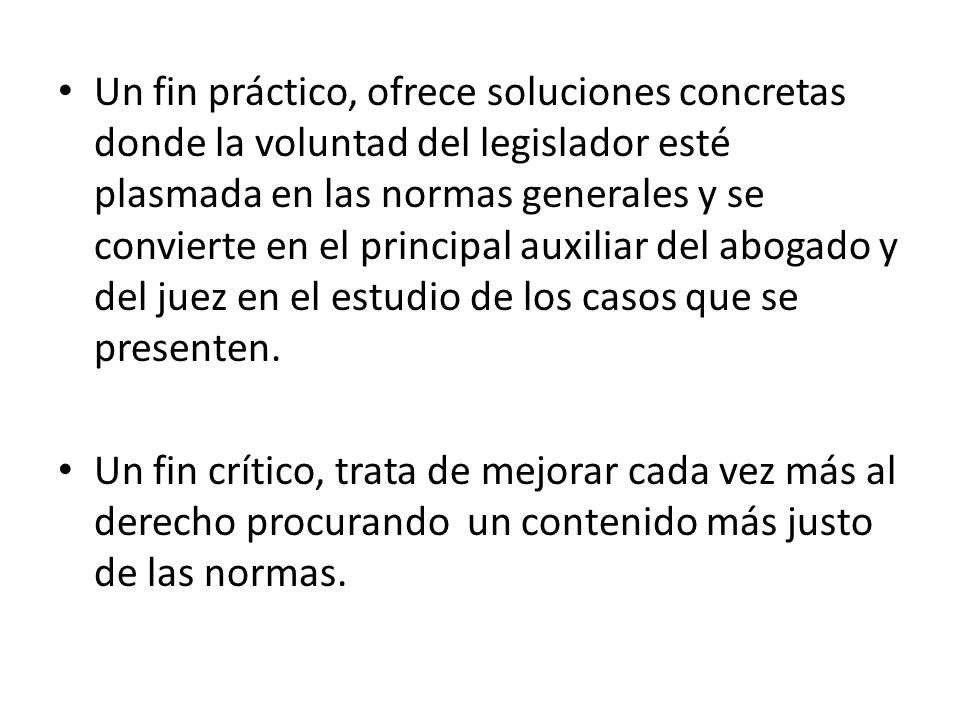 Un fin práctico, ofrece soluciones concretas donde la voluntad del legislador esté plasmada en las normas generales y se convierte en el principal auxiliar del abogado y del juez en el estudio de los casos que se presenten.