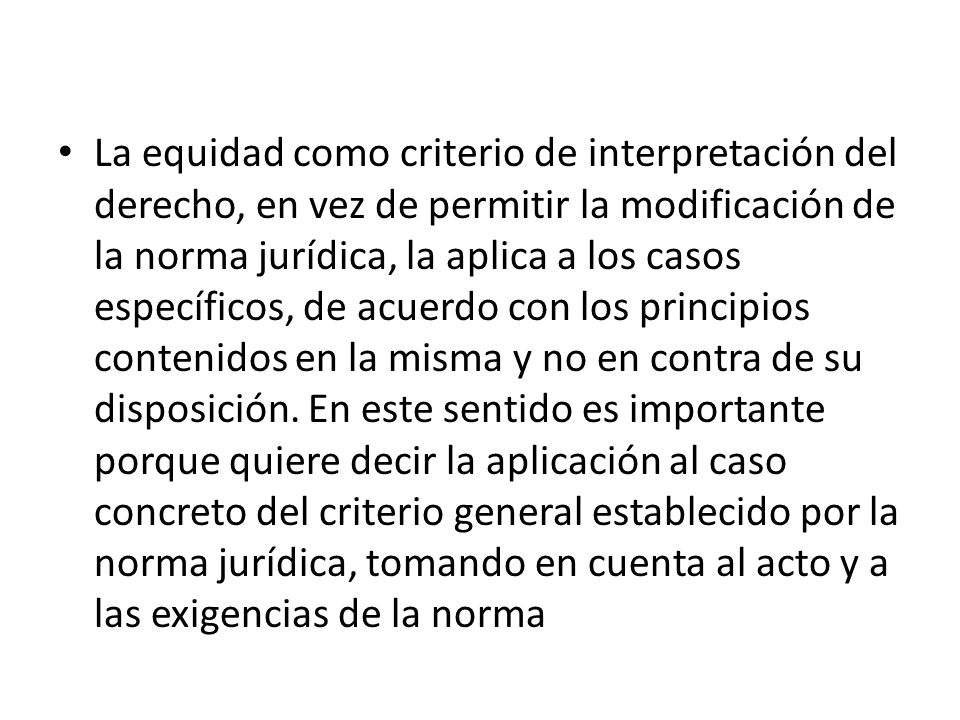 La equidad como criterio de interpretación del derecho, en vez de permitir la modificación de la norma jurídica, la aplica a los casos específicos, de acuerdo con los principios contenidos en la misma y no en contra de su disposición.