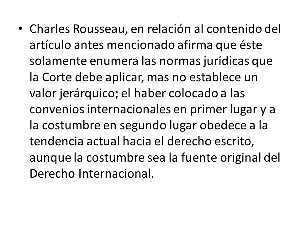 Charles Rousseau, en relación al contenido del artículo antes mencionado afirma que éste solamente enumera las normas jurídicas que la Corte debe aplicar, mas no establece un valor jerárquico; el haber colocado a las convenios internacionales en primer lugar y a la costumbre en segundo lugar obedece a la tendencia actual hacia el derecho escrito, aunque la costumbre sea la fuente original del Derecho Internacional.