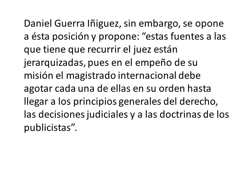 Daniel Guerra Iñiguez, sin embargo, se opone a ésta posición y propone: estas fuentes a las que tiene que recurrir el juez están jerarquizadas, pues en el empeño de su misión el magistrado internacional debe agotar cada una de ellas en su orden hasta llegar a los principios generales del derecho, las decisiones judiciales y a las doctrinas de los publicistas .