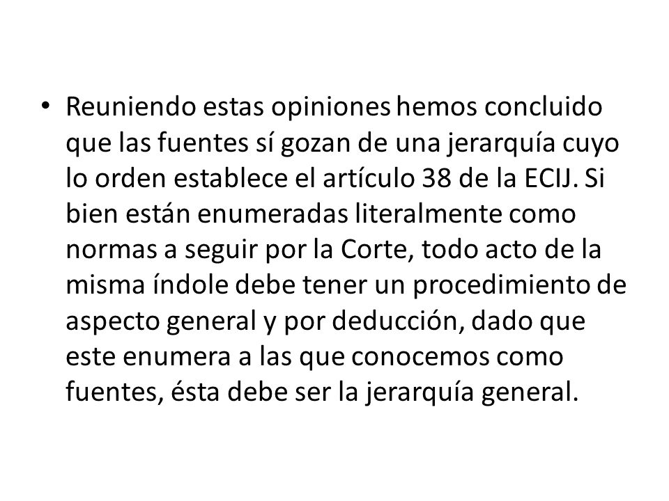 Reuniendo estas opiniones hemos concluido que las fuentes sí gozan de una jerarquía cuyo lo orden establece el artículo 38 de la ECIJ.