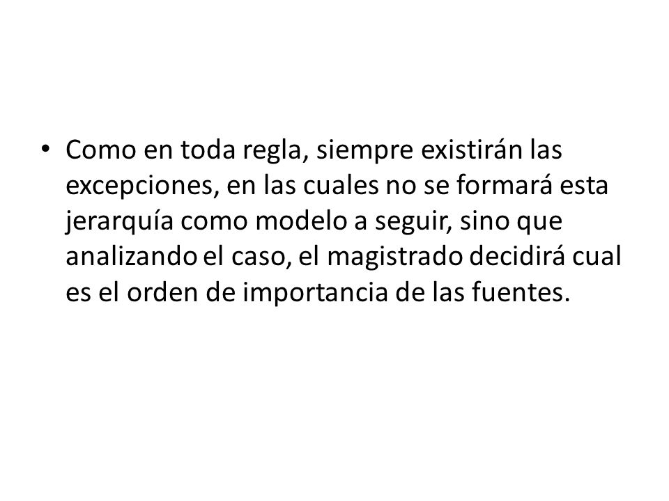 Como en toda regla, siempre existirán las excepciones, en las cuales no se formará esta jerarquía como modelo a seguir, sino que analizando el caso, el magistrado decidirá cual es el orden de importancia de las fuentes.