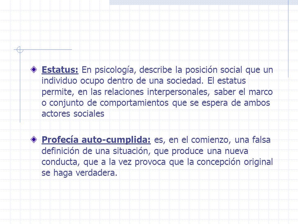 Estatus: En psicología, describe la posición social que un individuo ocupo dentro de una sociedad. El estatus permite, en las relaciones interpersonales, saber el marco o conjunto de comportamientos que se espera de ambos actores sociales