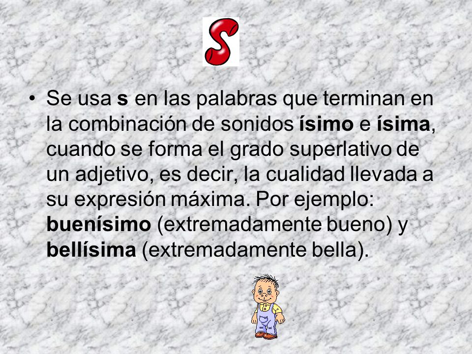 Se usa s en las palabras que terminan en la combinación de sonidos ísimo e ísima, cuando se forma el grado superlativo de un adjetivo, es decir, la cualidad llevada a su expresión máxima.