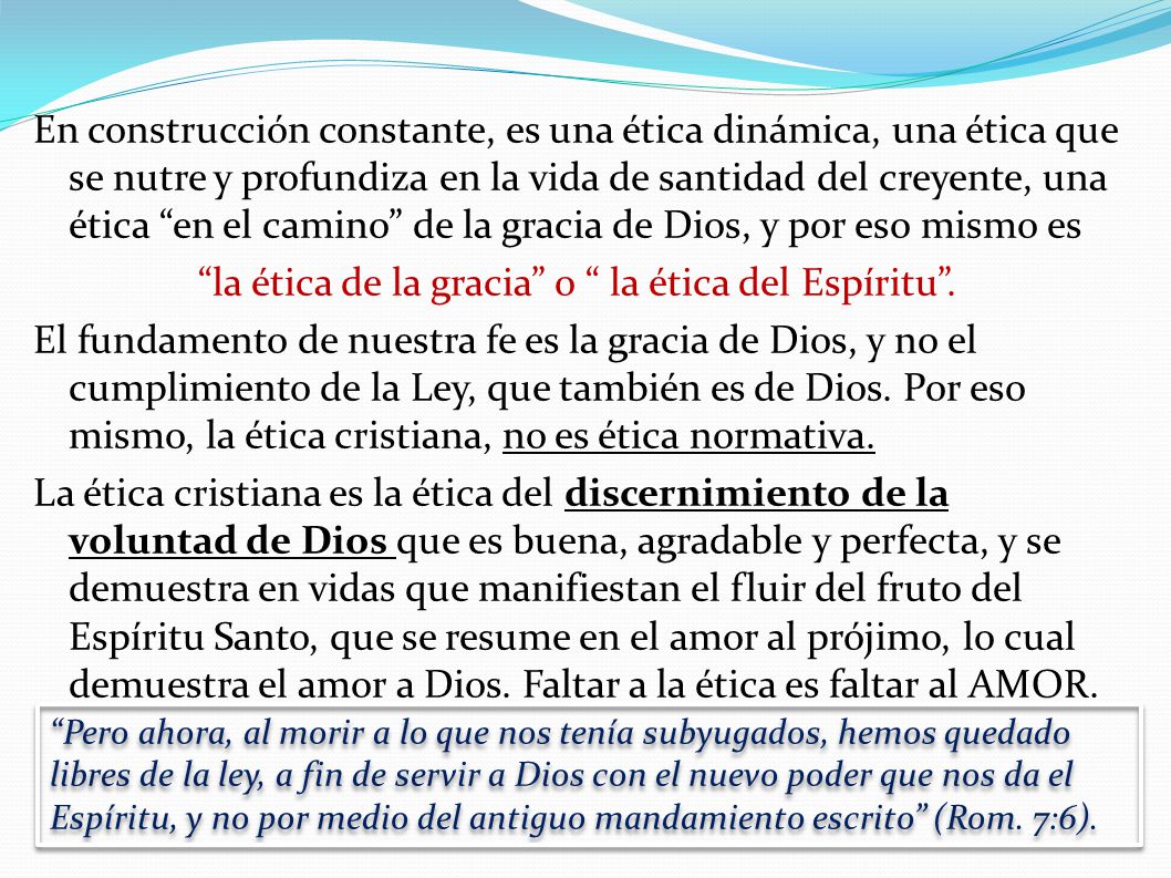 En construcción constante, es una ética dinámica, una ética que se nutre y profundiza en la vida de santidad del creyente, una ética en el camino de la gracia de Dios, y por eso mismo es la ética de la gracia o la ética del Espíritu . El fundamento de nuestra fe es la gracia de Dios, y no el cumplimiento de la Ley, que también es de Dios. Por eso mismo, la ética cristiana, no es ética normativa. La ética cristiana es la ética del discernimiento de la voluntad de Dios que es buena, agradable y perfecta, y se demuestra en vidas que manifiestan el fluir del fruto del Espíritu Santo, que se resume en el amor al prójimo, lo cual demuestra el amor a Dios. Faltar a la ética es faltar al AMOR.