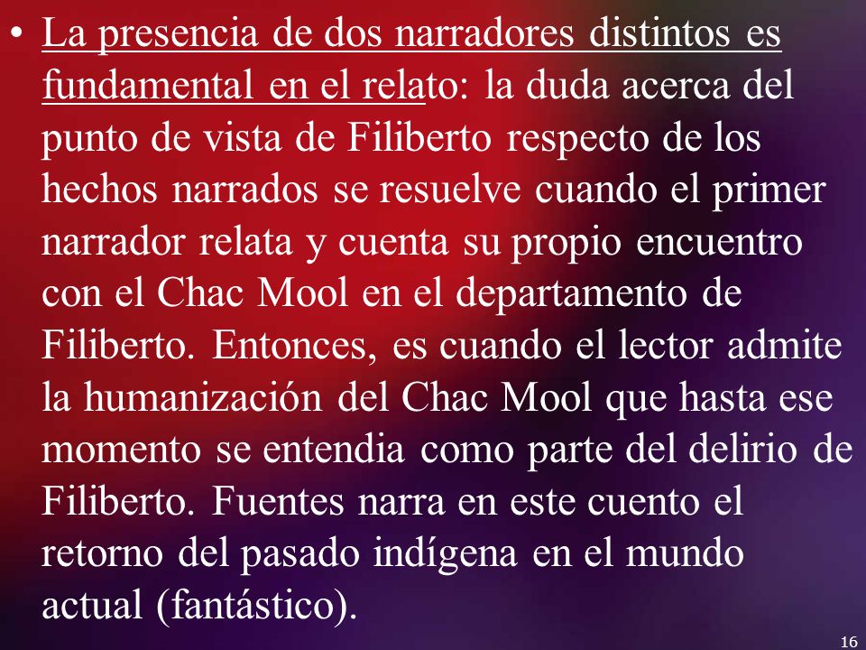 La presencia de dos narradores distintos es fundamental en el relato: la duda acerca del punto de vista de Filiberto respecto de los hechos narrados se resuelve cuando el primer narrador relata y cuenta su propio encuentro con el Chac Mool en el departamento de Filiberto.
