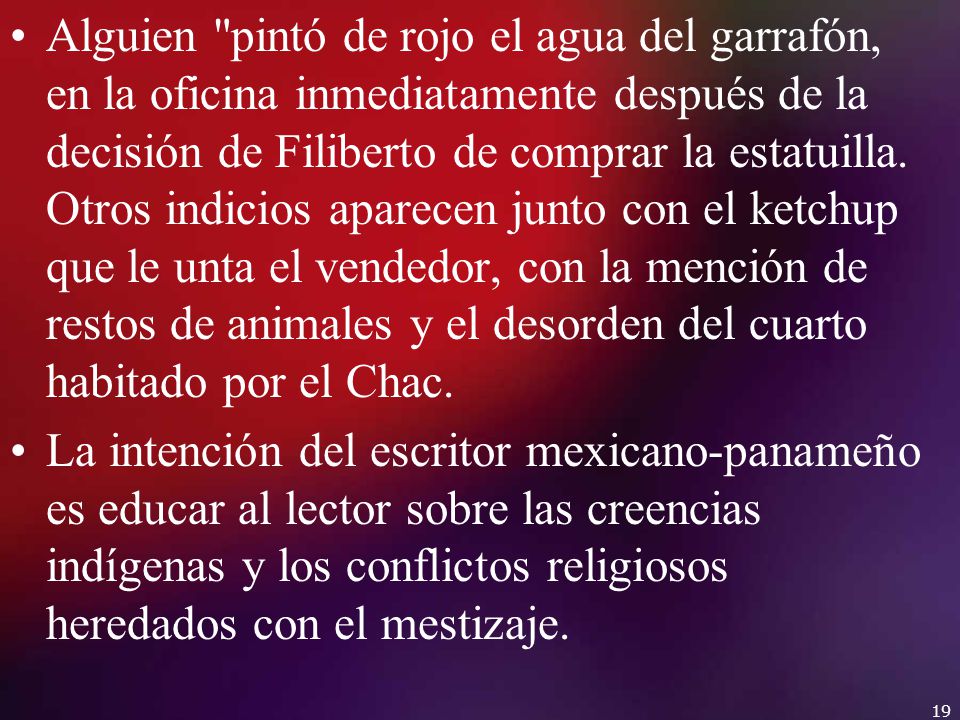 Alguien pintó de rojo el agua del garrafón, en la oficina inmediatamente después de la decisión de Filiberto de comprar la estatuilla. Otros indicios aparecen junto con el ketchup que le unta el vendedor, con la mención de restos de animales y el desorden del cuarto habitado por el Chac.