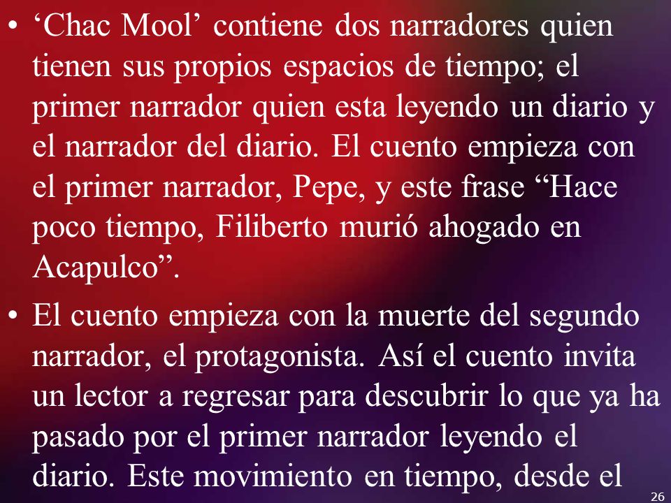 ‘Chac Mool’ contiene dos narradores quien tienen sus propios espacios de tiempo; el primer narrador quien esta leyendo un diario y el narrador del diario. El cuento empieza con el primer narrador, Pepe, y este frase Hace poco tiempo, Filiberto murió ahogado en Acapulco .