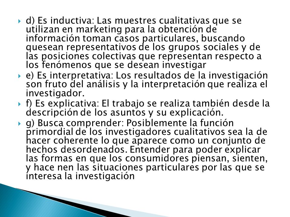 d) Es inductiva: Las muestres cualitativas que se utilizan en marketing para la obtención de información toman casos particulares, buscando quesean representativos de los grupos sociales y de las posiciones colectivas que representan respecto a los fenómenos que se desean investigar