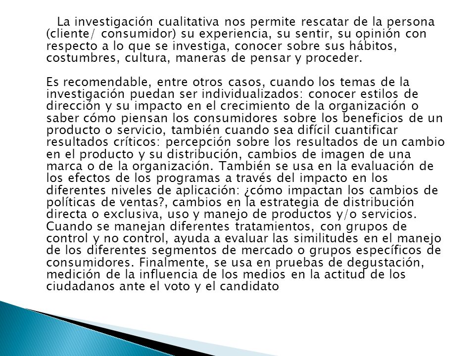 La investigación cualitativa nos permite rescatar de la persona (cliente/ consumidor) su experiencia, su sentir, su opinión con respecto a lo que se investiga, conocer sobre sus hábitos, costumbres, cultura, maneras de pensar y proceder.