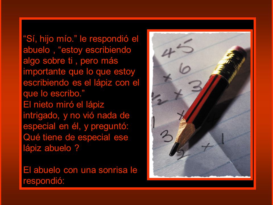 Sí, hijo mío. le respondió el abuelo , estoy escribiendo algo sobre ti , pero más importante que lo que estoy escribiendo es el lápiz con el que lo escribo.