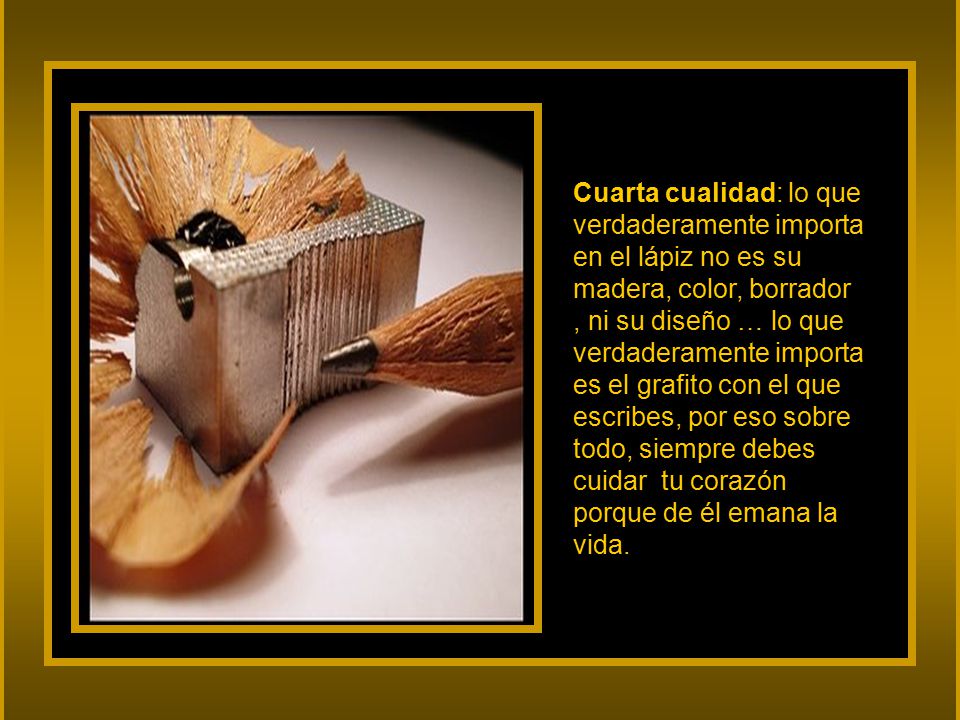 Cuarta cualidad: lo que verdaderamente importa en el lápiz no es su madera, color, borrador , ni su diseño … lo que verdaderamente importa es el grafito con el que escribes, por eso sobre todo, siempre debes cuidar tu corazón porque de él emana la vida.