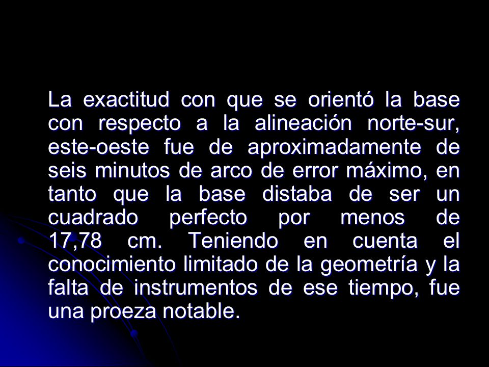 La exactitud con que se orientó la base con respecto a la alineación norte-sur, este-oeste fue de aproximadamente de seis minutos de arco de error máximo, en tanto que la base distaba de ser un cuadrado perfecto por menos de 17,78 cm.