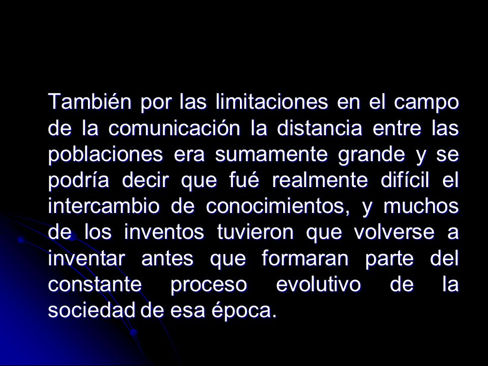 También por las limitaciones en el campo de la comunicación la distancia entre las poblaciones era sumamente grande y se podría decir que fué realmente difícil el intercambio de conocimientos, y muchos de los inventos tuvieron que volverse a inventar antes que formaran parte del constante proceso evolutivo de la sociedad de esa época.