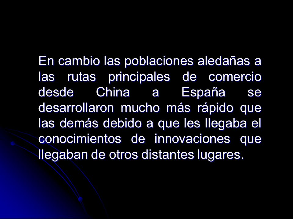 En cambio las poblaciones aledañas a las rutas principales de comercio desde China a España se desarrollaron mucho más rápido que las demás debido a que les llegaba el conocimientos de innovaciones que llegaban de otros distantes lugares.