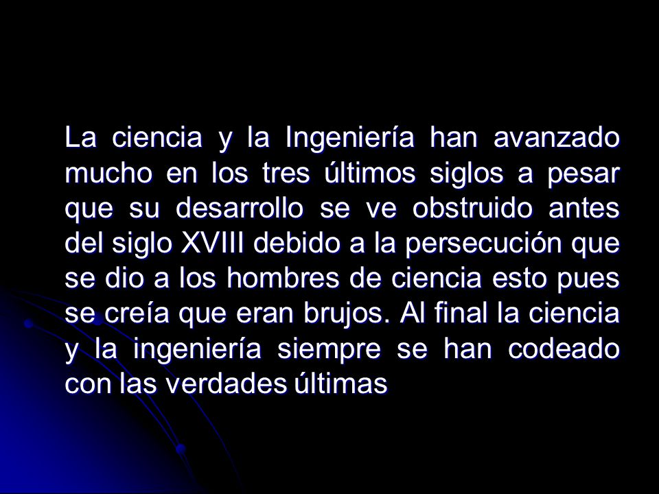 La ciencia y la Ingeniería han avanzado mucho en los tres últimos siglos a pesar que su desarrollo se ve obstruido antes del siglo XVIII debido a la persecución que se dio a los hombres de ciencia esto pues se creía que eran brujos.