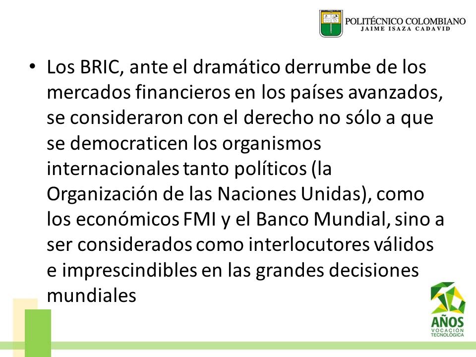 Los BRIC, ante el dramático derrumbe de los mercados financieros en los países avanzados, se consideraron con el derecho no sólo a que se democraticen los organismos internacionales tanto políticos (la Organización de las Naciones Unidas), como los económicos FMI y el Banco Mundial, sino a ser considerados como interlocutores válidos e imprescindibles en las grandes decisiones mundiales