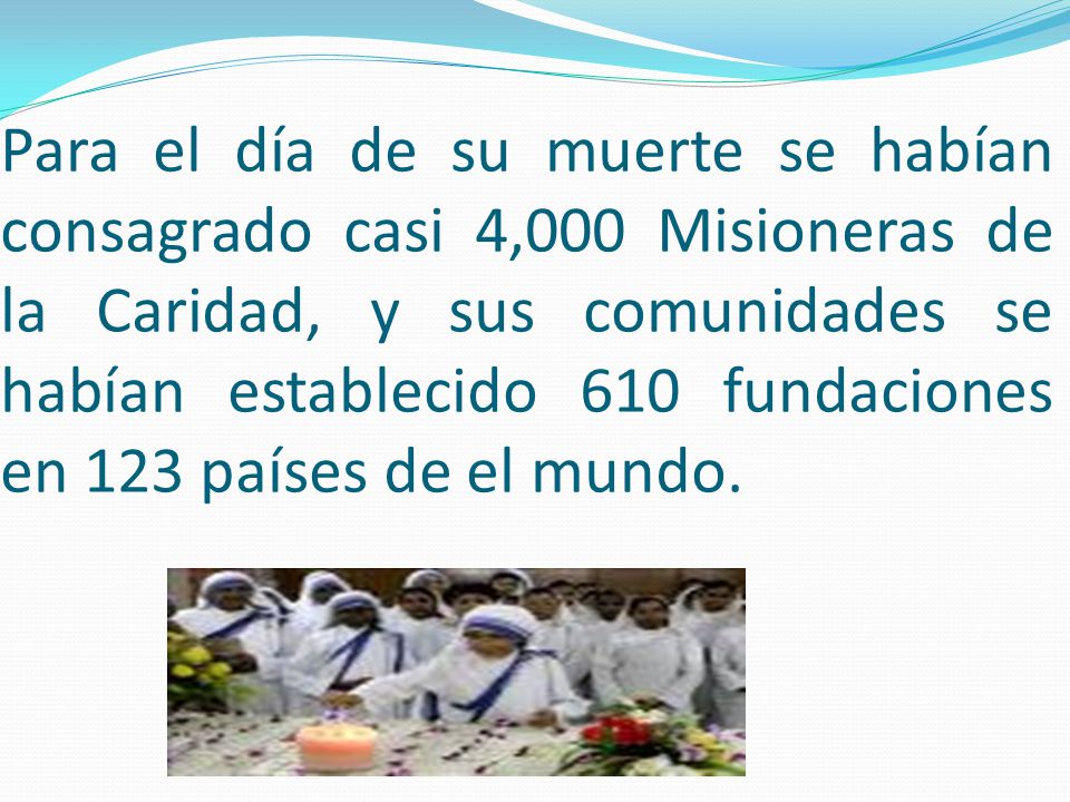 Para el día de su muerte se habían consagrado casi 4,000 Misioneras de la Caridad, y sus comunidades se habían establecido 610 fundaciones en 123 países de el mundo.
