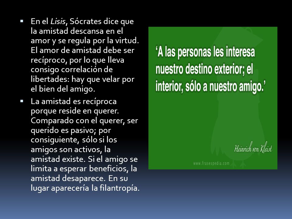 En el Lisis, Sócrates dice que la amistad descansa en el amor y se regula por la virtud. El amor de amistad debe ser recíproco, por lo que lleva consigo correlación de libertades: hay que velar por el bien del amigo.