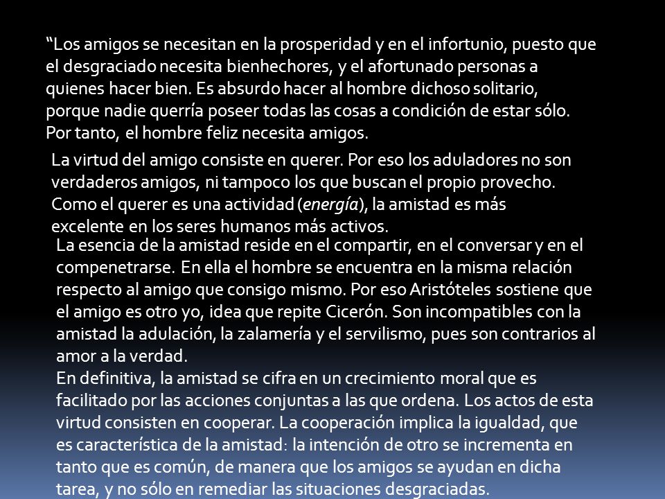 Los amigos se necesitan en la prosperidad y en el infortunio, puesto que el desgraciado necesita bienhechores, y el afortunado personas a quienes hacer bien. Es absurdo hacer al hombre dichoso solitario, porque nadie querría poseer todas las cosas a condición de estar sólo. Por tanto, el hombre feliz necesita amigos.