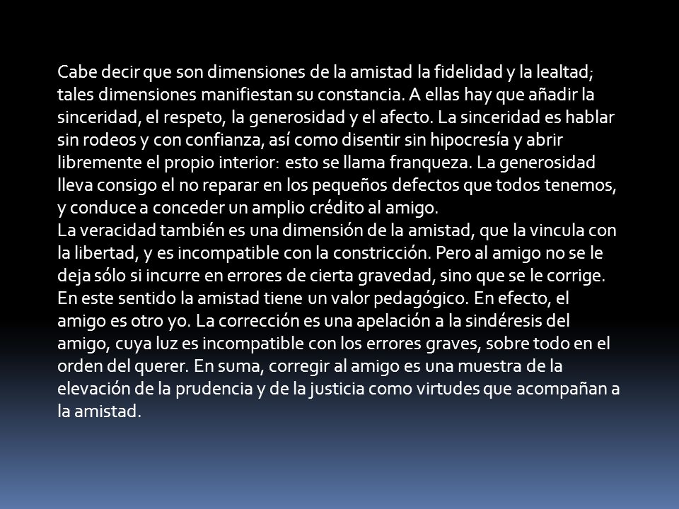 Cabe decir que son dimensiones de la amistad la fidelidad y la lealtad; tales dimensiones manifiestan su constancia. A ellas hay que añadir la sinceridad, el respeto, la generosidad y el afecto. La sinceridad es hablar sin rodeos y con confianza, así como disentir sin hipocresía y abrir libremente el propio interior: esto se llama franqueza. La generosidad lleva consigo el no reparar en los pequeños defectos que todos tenemos, y conduce a conceder un amplio crédito al amigo.