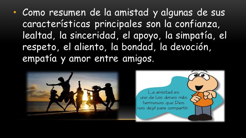 Como resumen de la amistad y algunas de sus características principales son la confianza, lealtad, la sinceridad, el apoyo, la simpatía, el respeto, el aliento, la bondad, la devoción, empatía y amor entre amigos.