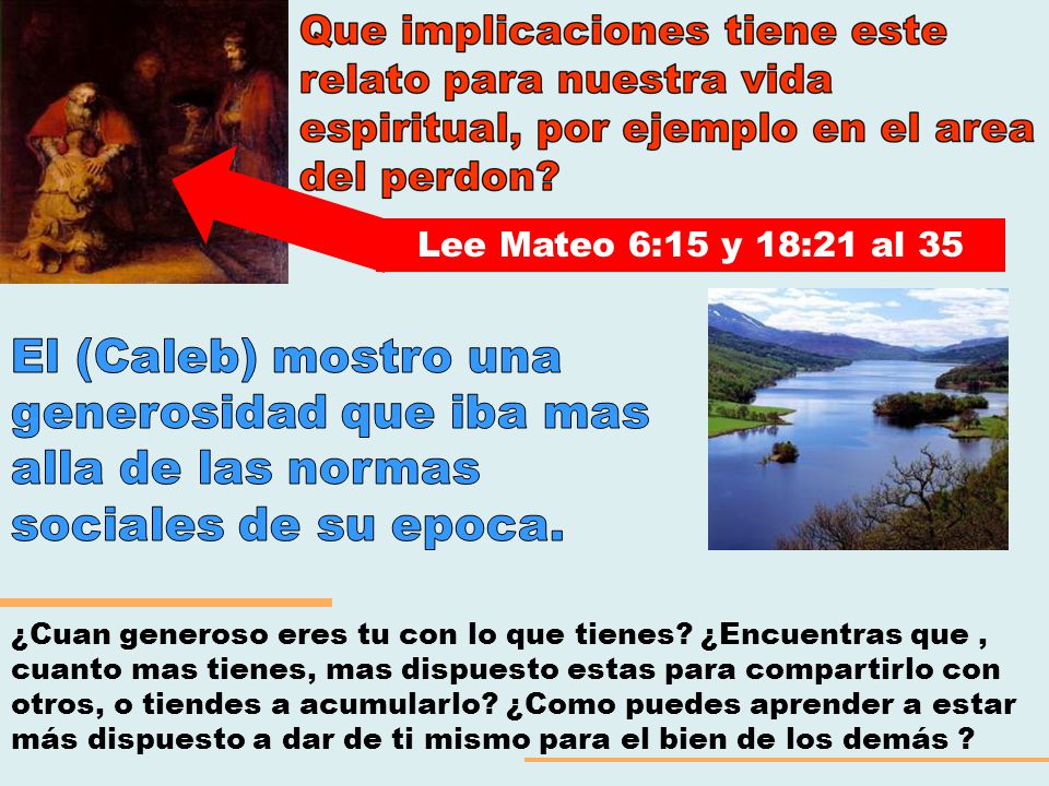 Lee Mateo 6:15 y 18:21 al 35 El (Caleb) mostro una generosidad que iba mas alla de las normas sociales de su epoca.