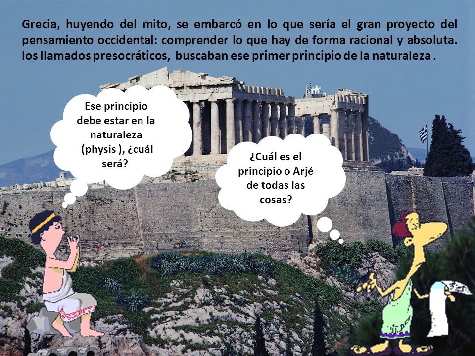 Grecia, huyendo del mito, se embarcó en lo que sería el gran proyecto del pensamiento occidental: comprender lo que hay de forma racional y absoluta. los llamados presocráticos, buscaban ese primer principio de la naturaleza .
